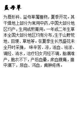 文本框: 益母草为唇形科、益母草属植物,夏季开花。其干燥地上部分为常用中药,中国大部分地区均产,生用或熬膏用。一年或二年生草本全国大部分地区均有分布,生于山野荒地、田埂、草地等。在夏季生长茂盛花未全开时采摘, 味辛苦、凉,活血、祛淤、调经、消水,治疗妇女月经不调,胎漏难产,胞衣不下,产后血晕,瘀血腹痛,崩中漏下,尿血、泻血,痈肿疮疡。
