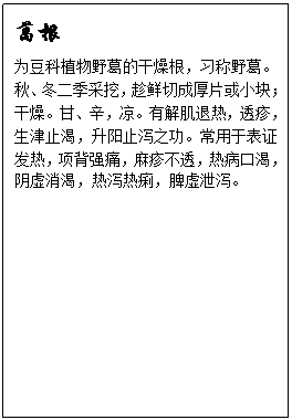 文本框: 葛根为豆科植物野葛的干燥根,习称野葛。秋、冬二季采挖,趁鲜切成厚片或小块;干燥。甘、辛,凉。有解肌退热,透疹,生津止渴,升阳止泻之功。常用于表证发热,项背强痛,麻疹不透,热病口渴,阴虚消渴,热泻热痢,脾虚泄泻。